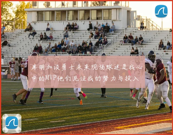库明加谈勇士未来现场球迷是我心中的MVP他们见证我的努力与投入