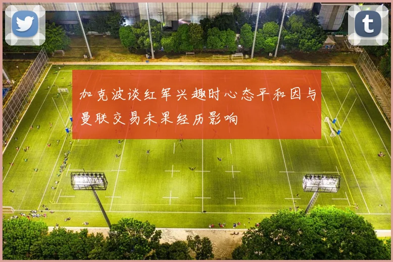 加克波谈红军兴趣时心态平和因与曼联交易未果经历影响