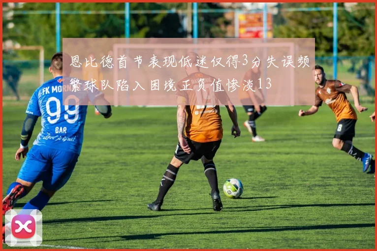 恩比德首节表现低迷仅得3分失误频繁球队陷入困境正负值惨淡13