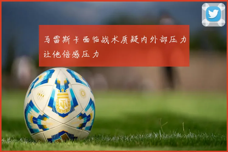 马雷斯卡面临战术质疑内外部压力让他倍感压力