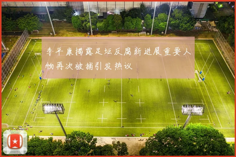 李平康揭露足坛反腐新进展重要人物再次被捕引发热议