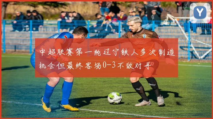 中超联赛第一轮辽宁铁人多次制造机会但最终客场0-3不敌对手