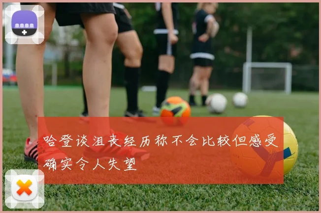 哈登谈沮丧经历称不会比较但感受确实令人失望