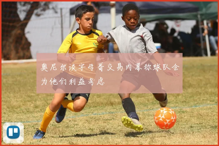 奥尼尔谈字母哥交易内幕称球队会为他们利益考虑