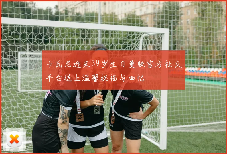 卡瓦尼迎来39岁生日曼联官方社交平台送上温馨祝福与回忆