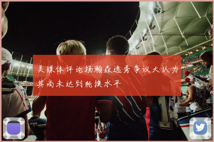 美媒体评论杨瀚森选秀争议大认为其尚未达到轮换水平
