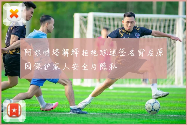 阿尔特塔解释拒绝球迷签名背后原因保护家人安全与隐私