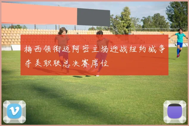 梅西领衔迈阿密主场迎战纽约城争夺美职联总决赛席位