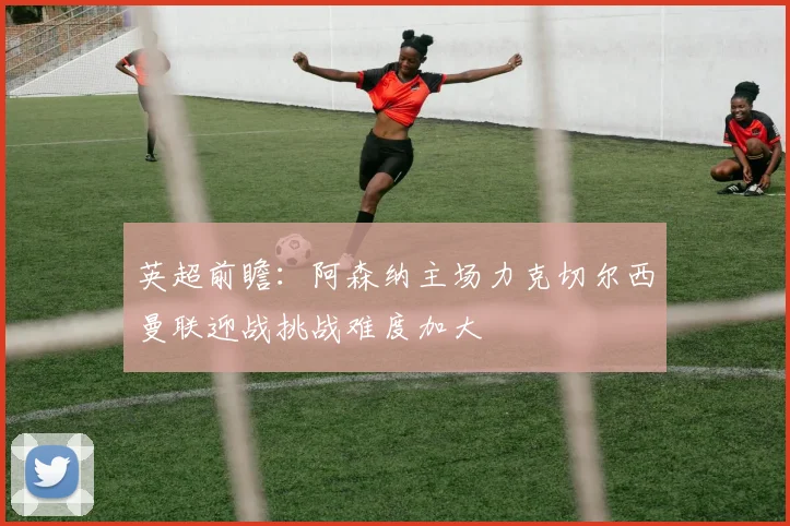 英超前瞻：阿森纳主场力克切尔西曼联迎战挑战难度加大