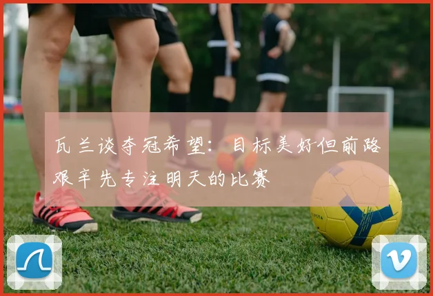 瓦兰谈夺冠希望：目标美好但前路艰辛先专注明天的比赛