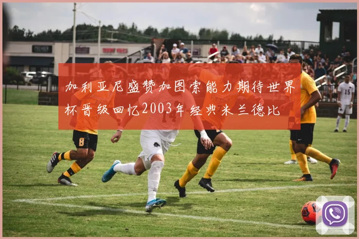 加利亚尼盛赞加图索能力期待世界杯晋级回忆2003年经典米兰德比