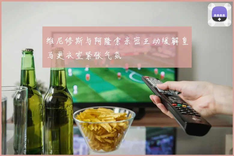 维尼修斯与阿隆索亲密互动缓解皇马更衣室紧张气氛