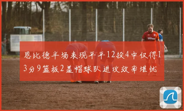 恩比德半场表现平平12投4中仅得13分9篮板2盖帽球队进攻效率堪忧