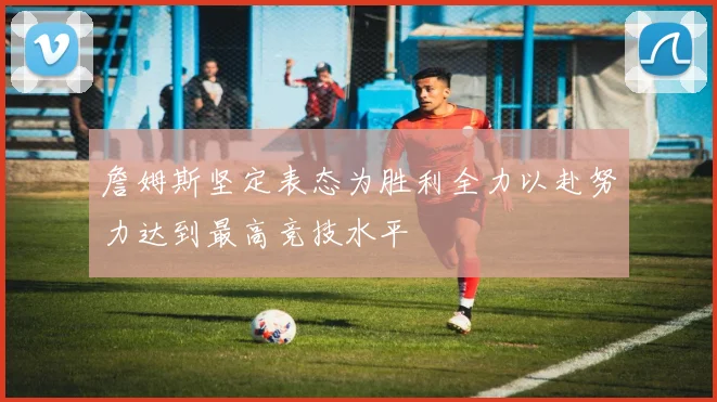 詹姆斯坚定表态为胜利全力以赴努力达到最高竞技水平