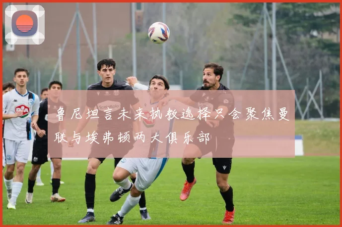 鲁尼坦言未来执教选择只会聚焦曼联与埃弗顿两大俱乐部