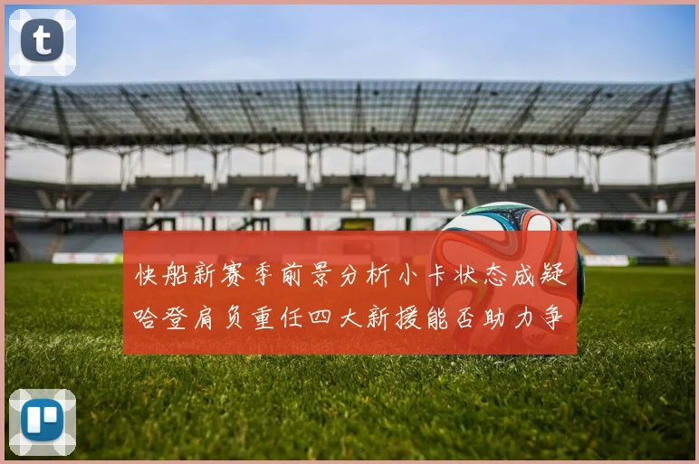 快船新赛季前景分析小卡状态成疑哈登肩负重任四大新援能否助力争冠