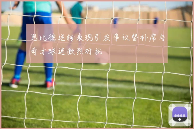恩比德逆转表现引发争议替补席与奇才球迷激烈对抗