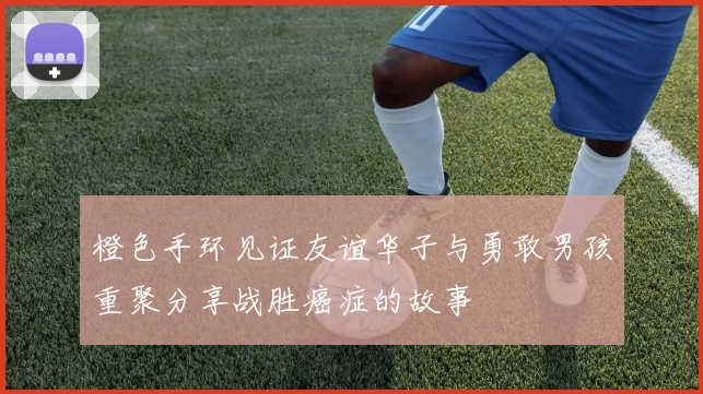 橙色手环见证友谊华子与勇敢男孩重聚分享战胜癌症的故事