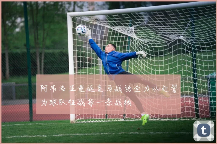 阿韦洛亚重返皇马战场全力以赴誓为球队征战每一条战线