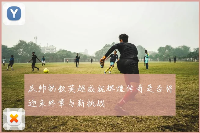 瓜帅执教英超成就辉煌传奇是否将迎来终章与新挑战