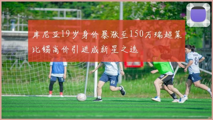 库尼亚19岁身价暴涨至150万瑞超莱比锡高价引进成新星之选