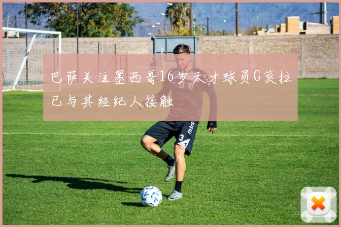 巴萨关注墨西哥16岁天才球员G莫拉已与其经纪人接触