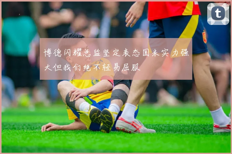 博德闪耀总监坚定表态国米实力强大但我们绝不轻易屈服