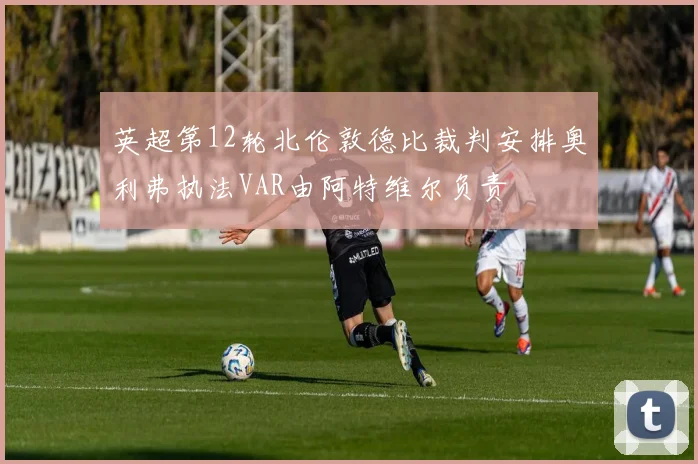 英超第12轮北伦敦德比裁判安排奥利弗执法VAR由阿特维尔负责