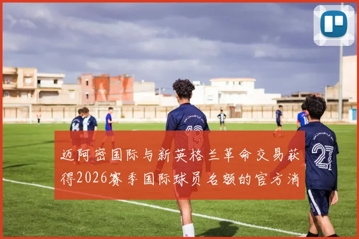 迈阿密国际与新英格兰革命交易获得2026赛季国际球员名额的官方消息