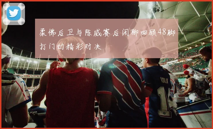 柔佛后卫与陈威赛后闲聊回顾48脚打门的精彩对决