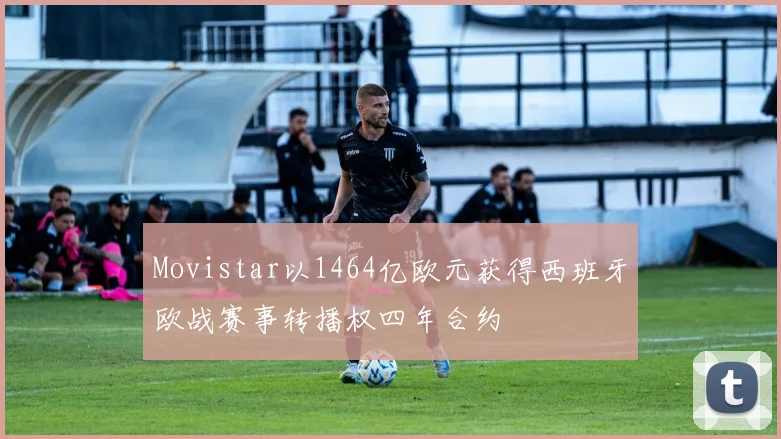 Movistar以1464亿欧元获得西班牙欧战赛事转播权四年合约