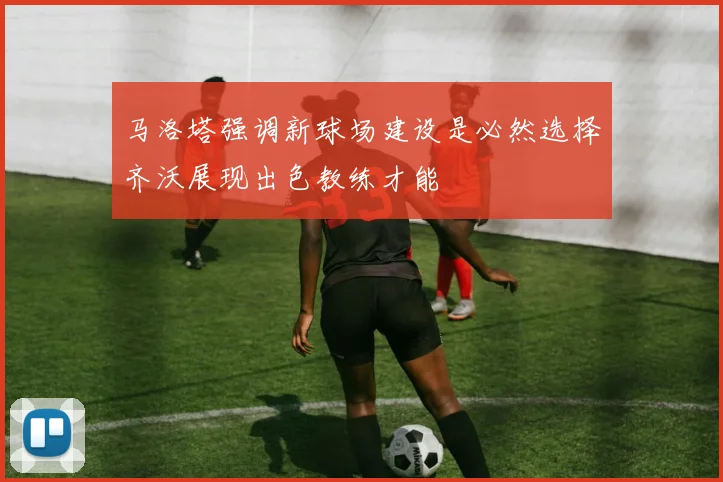 马洛塔强调新球场建设是必然选择齐沃展现出色教练才能