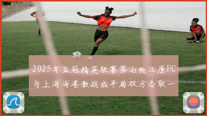 2025年亚冠精英联赛第七轮江原FC与上海海港激战成平局双方各取一分