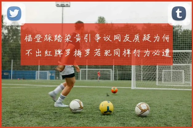 福登踩踏染黄引争议网友质疑为何不出红牌罗梅罗若犯同样行为必遭重罚