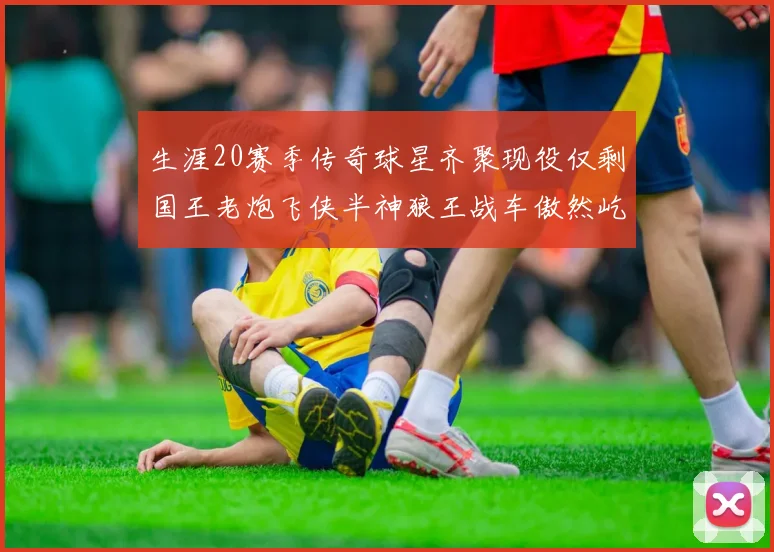 生涯20赛季传奇球星齐聚现役仅剩国王老炮飞侠半神狼王战车傲然屹立