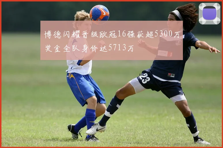 博德闪耀晋级欧冠16强获超5300万奖金全队身价达5713万