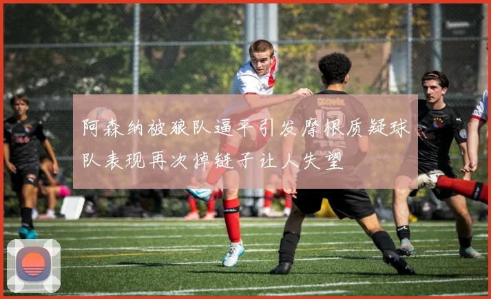 阿森纳被狼队逼平引发摩根质疑球队表现再次掉链子让人失望