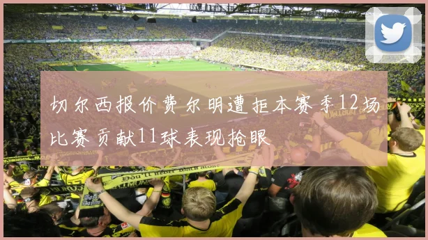 切尔西报价费尔明遭拒本赛季12场比赛贡献11球表现抢眼