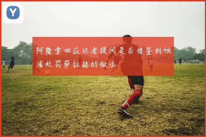 阿隆索回应记者提问是否借鉴利物浦处罚萨拉赫的做法