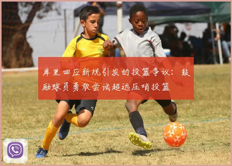 库里回应新规引发的投篮争议：鼓励球员勇敢尝试超远压哨投篮