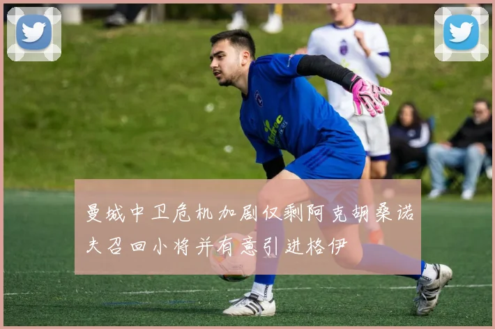 曼城中卫危机加剧仅剩阿克胡桑诺夫召回小将并有意引进格伊