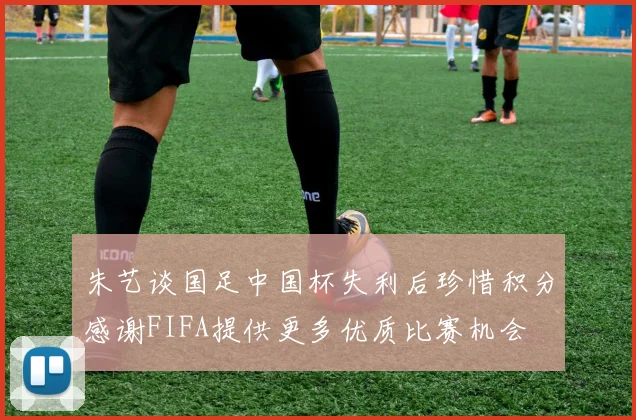 朱艺谈国足中国杯失利后珍惜积分感谢FIFA提供更多优质比赛机会