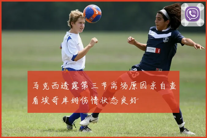 马克西透露第三节离场原因亲自查看埃奇库姆伤情状态良好