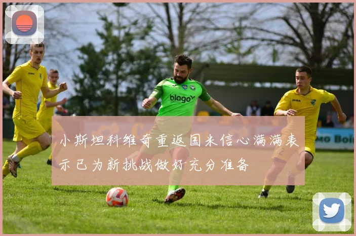 小斯坦科维奇重返国米信心满满表示已为新挑战做好充分准备