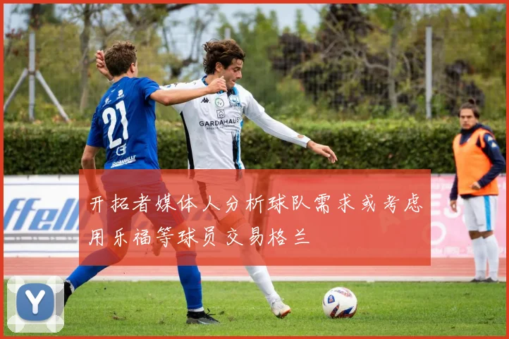 开拓者媒体人分析球队需求或考虑用乐福等球员交易格兰